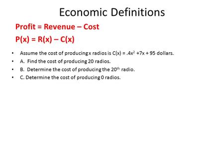 Economic Definitions Profit = Revenue – Cost P(x) = R(x) – C(x) Assume the cost of producing x radios is C(x) =.4x 2 +7x + 95 dollars. A. Find the cost.