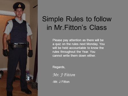 Simple Rules to follow in Mr.Fitton’s Class Please pay attention as there will be a quiz on the rules next Monday. You will be held accountable to know.