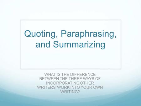 Quoting, Paraphrasing, and Summarizing WHAT IS THE DIFFERENCE BETWEEN THE THREE WAYS OF INCORPORATING OTHER WRITERS' WORK INTO YOUR OWN WRITING?