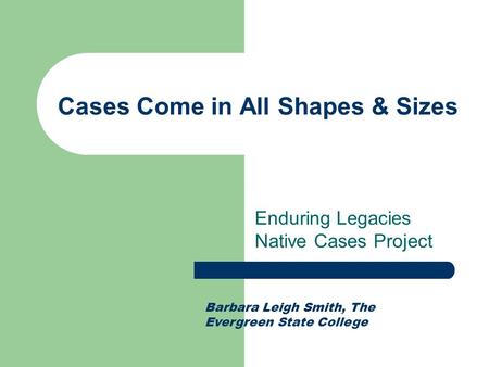 Cases Come in All Shapes & Sizes Enduring Legacies Native Cases Project Barbara Leigh Smith, The Evergreen State College.