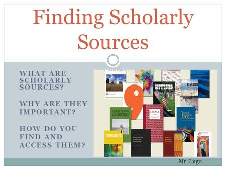 WHAT ARE SCHOLARLY SOURCES? WHY ARE THEY IMPORTANT? HOW DO YOU FIND AND ACCESS THEM? Finding Scholarly Sources Mr. Lugo.