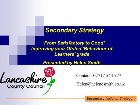 Secondary National Strategy Secondary Strategy ‘From Satisfactory to Good’ Improving your Ofsted ‘Behaviour of Learners’ grade Presented by Helen Smith.