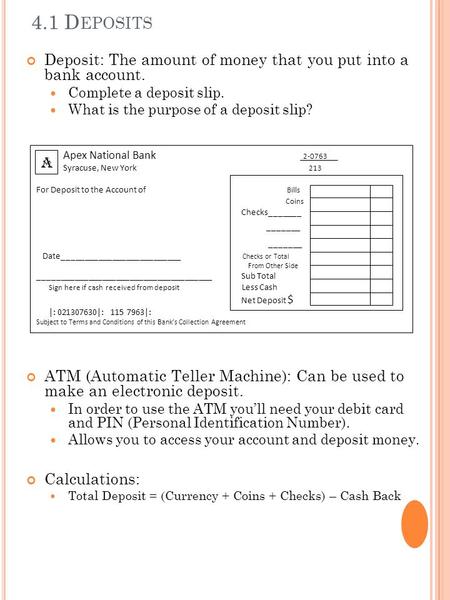 4.1 D EPOSITS Deposit: The amount of money that you put into a bank account. Complete a deposit slip. What is the purpose of a deposit slip? ATM (Automatic.