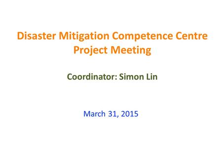 Disaster Mitigation Competence Centre Project Meeting Coordinator: Simon Lin March 31, 2015.