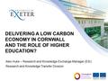 DELIVERING A LOW CARBON ECONOMY IN CORNWALL AND THE ROLE OF HIGHER EDUCATION? Alex Huke – Research and Knowledge Exchange Manager (ESI) Research and Knowledge.