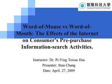 LOG O Word-of-Mouse vs Word-of- Mouth: The Effects of the Internet on Consumer's Pre-purchase Information-search Activities. Instructor: Dr. Pi-Ying Teresa.