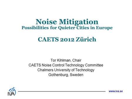 Www.iva.se Noise Mitigation Possibilities for Quieter Cities in Europe CAETS 2012 Zürich Tor Kihlman, Chair CAETS Noise Control Technology Committee Chalmers.