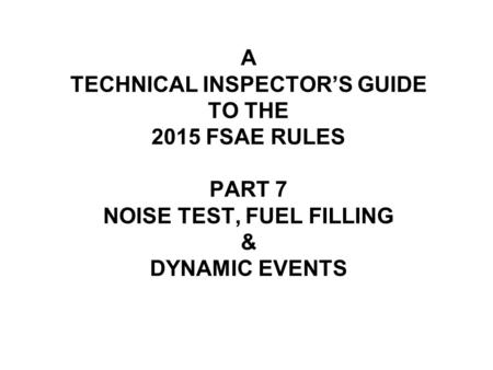 A TECHNICAL INSPECTOR’S GUIDE TO THE 2015 FSAE RULES PART 7 NOISE TEST, FUEL FILLING & DYNAMIC EVENTS.