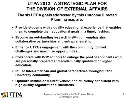 UTPA 2012: A STRATEGIC PLAN FOR THE DIVISION OF EXTERNAL AFFAIRS Approved by the Vice President for External Affairs December 22, 2005 1 The six UTPA goals.