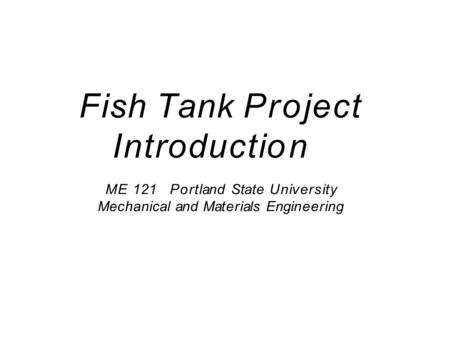 Fish Tank Project Introduction ME 121Portland State University Mechanical and Materials Engineering.