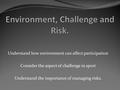 Understand how environment can affect participation Consider the aspect of challenge in sport Understand the importance of managing risks.