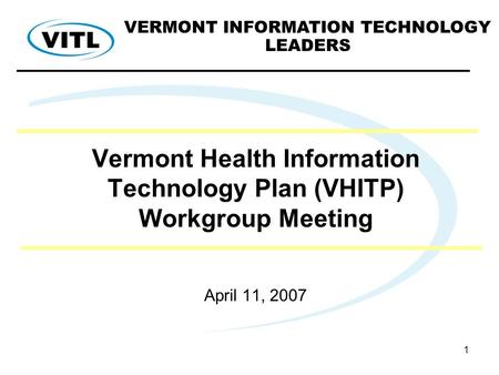 1 Vermont Health Information Technology Plan (VHITP) Workgroup Meeting April 11, 2007 VERMONT INFORMATION TECHNOLOGY LEADERS.