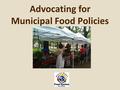 Advocating for Municipal Food Policies.. What we will cover today Part 1 – Brief background – Roundtable and past advocacy work – Rationale - why advocate.