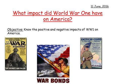 What impact did World War One have on America? Objective: Know the positive and negative impacts of WW1 on America. 11 June, 2016.