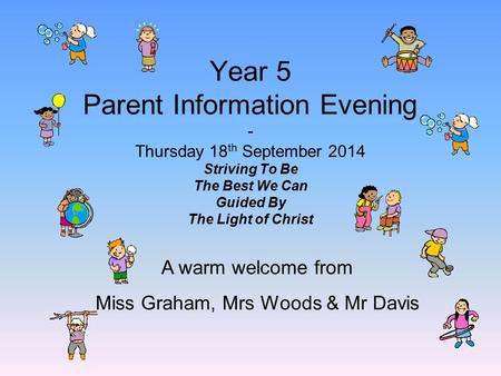 Year 5 Parent Information Evening - Thursday 18 th September 2014 Striving To Be The Best We Can Guided By The Light of Christ A warm welcome from Miss.