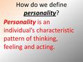 How do we define personality? Personality is an individual’s characteristic pattern of thinking, feeling and acting.