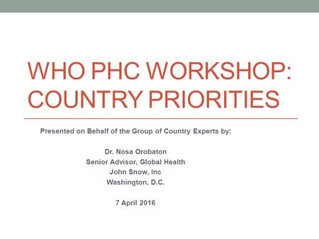 WHO PHC WORKSHOP: COUNTRY PRIORITIES Presented on Behalf of the Group of Country Experts by: Dr. Nosa Orobaton Senior Advisor, Global Health John Snow,