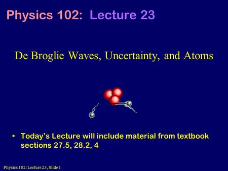 Physics 102: Lecture 23, Slide 1 De Broglie Waves, Uncertainty, and Atoms Today’s Lecture will include material from textbook sections 27.5, 28.2, 4 Physics.