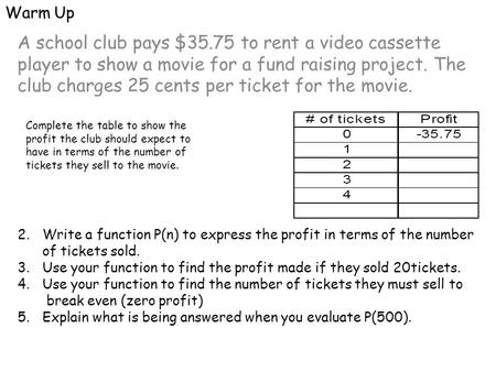 Warm Up A school club pays $35.75 to rent a video cassette player to show a movie for a fund raising project. The club charges 25 cents per ticket for.