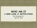 WHO AM I? A NEW LOOK AT MOTIVATION PRC Workshop # 4 April 29, 2010 PRC Workshop # 4 April 29, 2010.