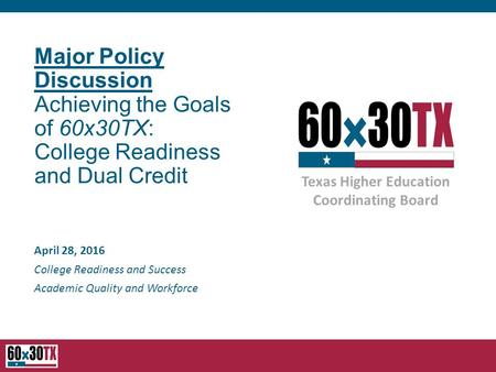 Texas Higher Education Coordinating Board Major Policy Discussion Achieving the Goals of 60x30TX: College Readiness and Dual Credit April 28, 2016 College.