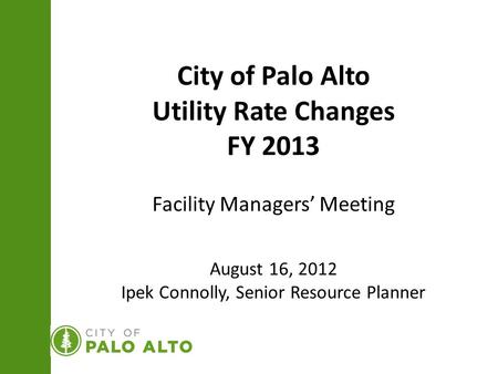 City of Palo Alto Utility Rate Changes FY 2013 Facility Managers’ Meeting August 16, 2012 Ipek Connolly, Senior Resource Planner.