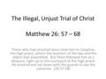 The Illegal, Unjust Trial of Christ Matthew 26: 57 – 68 Those who had arrested Jesus took him to Caiaphas, the high priest, where the teachers of the law.