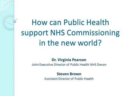 How can Public Health support NHS Commissioning in the new world? Dr. Virginia Pearson Joint Executive Director of Public Health NHS Devon Steven Brown.