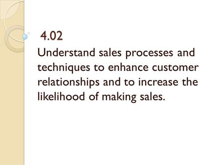 4.02 4.02 Understand sales processes and techniques to enhance customer relationships and to increase the likelihood of making sales.