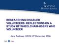 RESEARCHING DISABLED VOLUNTEERS: REFLECTIONS ON A STUDY OF WHEELCHAIR-USERS WHO VOLUNTEER Jane Andrews: HELM: 6 th December 2006.