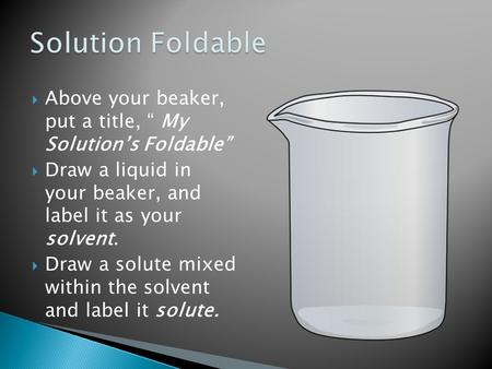  Above your beaker, put a title, “ My Solution’s Foldable”  Draw a liquid in your beaker, and label it as your solvent.  Draw a solute mixed within.