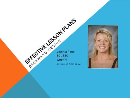 EFFECTIVE LESSON PLANS Virginia Rose EDU650 Week 4 Dr. Jackie W. Kyger, Ed.D. BACKWARD DESIGN Insert your picture Here!