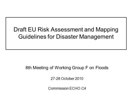 Draft EU Risk Assessment and Mapping Guidelines for Disaster Management 8th Meeting of Working Group F on Floods 27-28 October 2010 Commission ECHO.C4.