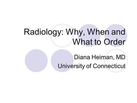 Radiology: Why, When and What to Order Diana Heiman, MD University of Connecticut.