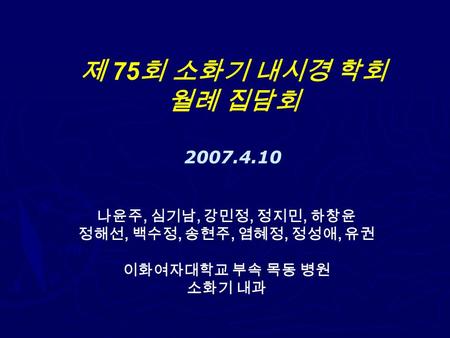 제 75 회 소화기 내시경 학회 월례 집담회 2007.4.10 나윤주, 심기남, 강민정, 정지민, 하창윤 정해선, 백수정, 송현주, 염혜정, 정성애, 유권 이화여자대학교 부속 목동 병원 소화기 내과.