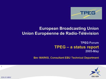 EBU © MMV European Broadcasting Union Union Européenne de Radio-Télévision TPEG Forum TPEG – a status report 2005-May Bev MARKS, Consultant EBU Technical.