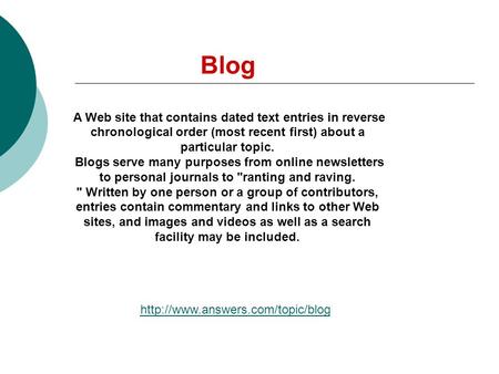 Blog A Web site that contains dated text entries in reverse chronological order (most recent first) about a particular topic. Blogs serve many purposes.