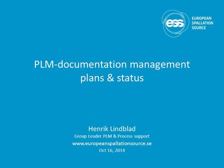 PLM-documentation management plans & status Henrik Lindblad Group Leader PLM & Process support www.europeanspallationsource.se Oct 16, 2014.