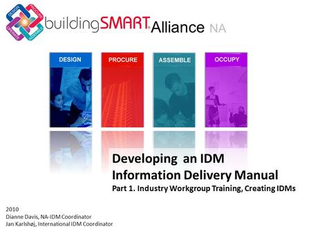 Developing an IDM Information Delivery Manual Part 1. Industry Workgroup Training, Creating IDMs Alliance NA 2010 Dianne Davis, NA-IDM Coordinator Jan.