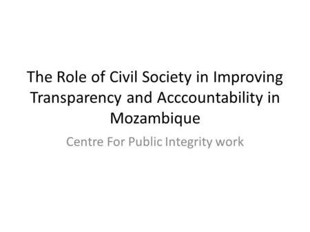 The Role of Civil Society in Improving Transparency and Acccountability in Mozambique Centre For Public Integrity work.