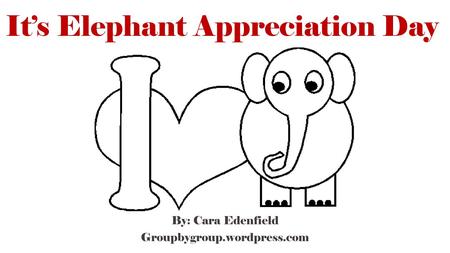 It’s Elephant Appreciation Day By: Cara Edenfield Groupbygroup.wordpress.com.