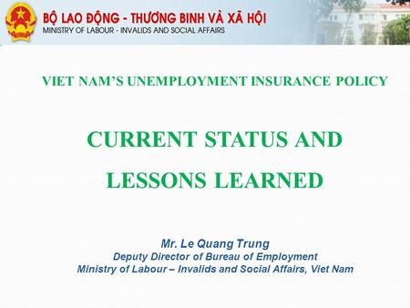 VIET NAM’S UNEMPLOYMENT INSURANCE POLICY CURRENT STATUS AND LESSONS LEARNED Mr. Le Quang Trung Deputy Director of Bureau of Employment Ministry of Labour.