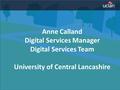 Anne Calland Digital Services Manager Digital Services Team University of Central Lancashire.