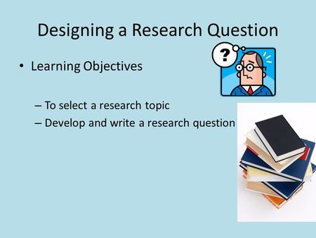 Designing a Research Question Learning Objectives – To select a research topic – Develop and write a research question.