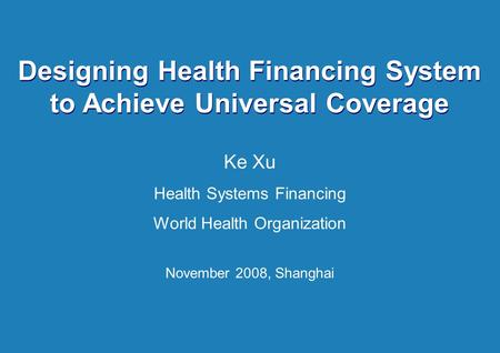 Health System Financing 1 |1 | Designing Health Financing System to Achieve Universal Coverage Ke Xu Health Systems Financing World Health Organization.