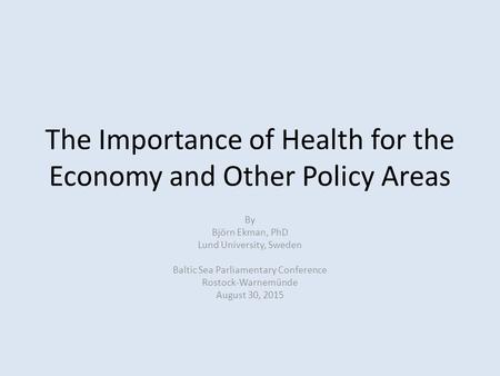 The Importance of Health for the Economy and Other Policy Areas By Björn Ekman, PhD Lund University, Sweden Baltic Sea Parliamentary Conference Rostock-Warnemünde.