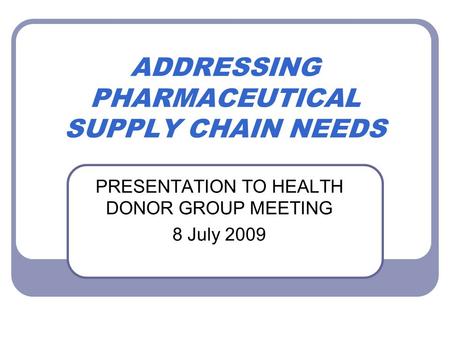 ADDRESSING PHARMACEUTICAL SUPPLY CHAIN NEEDS PRESENTATION TO HEALTH DONOR GROUP MEETING 8 July 2009.