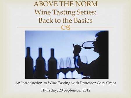  An Introduction to Wine Tasting with Professor Gary Grant Thursday, 20 September 2012 ABOVE THE NORM Wine Tasting Series: Back to the Basics.