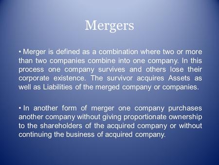 Mergers Merger is defined as a combination where two or more than two companies combine into one company. In this process one company survives and others.