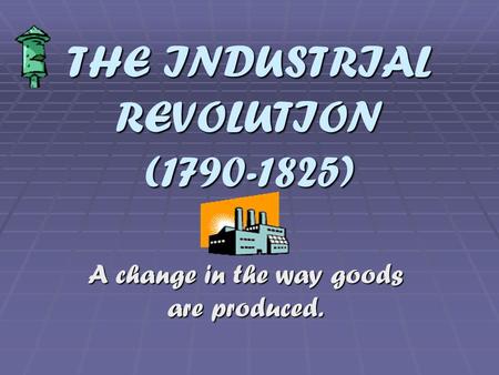 THE INDUSTRIAL REVOLUTION (1790-1825) A change in the way goods are produced.